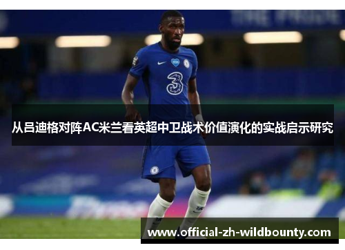 从吕迪格对阵AC米兰看英超中卫战术价值演化的实战启示研究