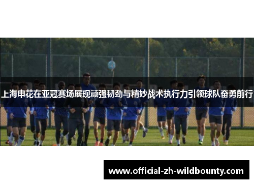 上海申花在亚冠赛场展现顽强韧劲与精妙战术执行力引领球队奋勇前行